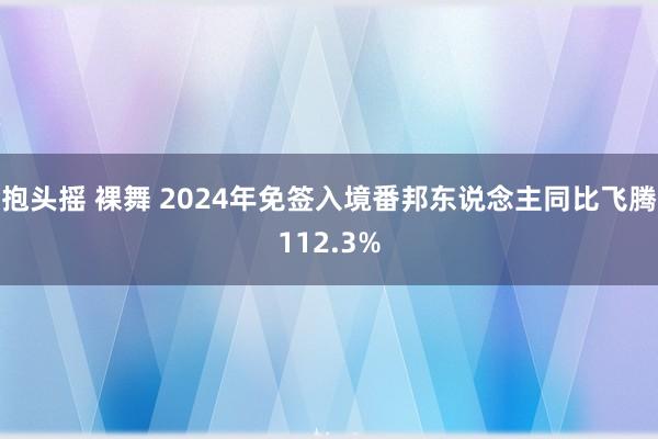 抱头摇 裸舞 2024年免签入境番邦东说念主同比飞腾112.3%