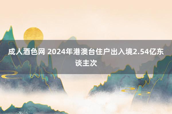 成人酒色网 2024年港澳台住户出入境2.54亿东谈主次