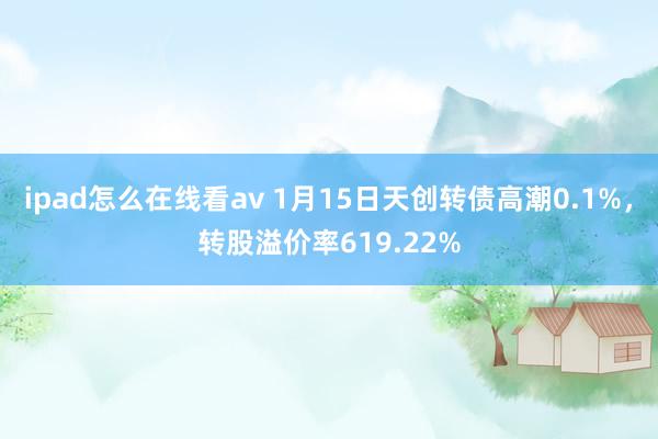 ipad怎么在线看av 1月15日天创转债高潮0.1%，转股溢价率619.22%