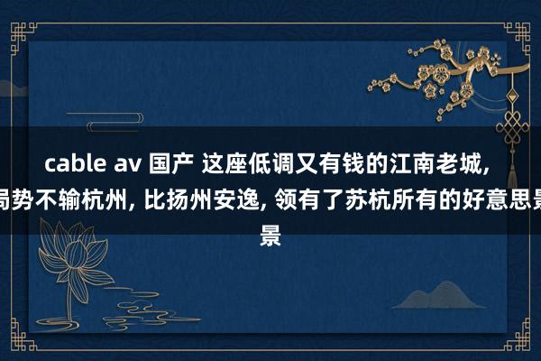 cable av 国产 这座低调又有钱的江南老城， 局势不输杭州， 比扬州安逸， 领有了苏杭所有的好意思景