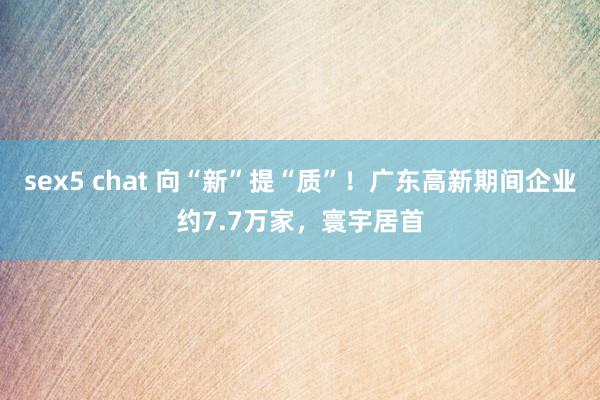 sex5 chat 向“新”提“质”！广东高新期间企业约7.7万家，寰宇居首