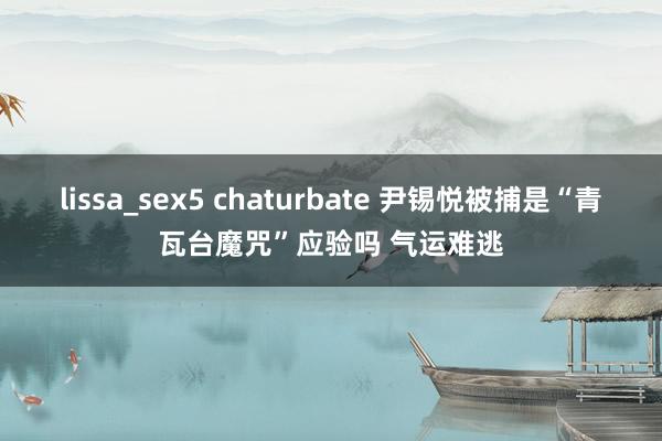 lissa_sex5 chaturbate 尹锡悦被捕是“青瓦台魔咒”应验吗 气运难逃