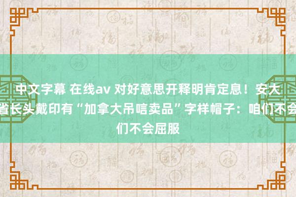 中文字幕 在线av 对好意思开释明肯定息！安大约省省长头戴印有“加拿大吊唁卖品”字样帽子：咱们不会屈服