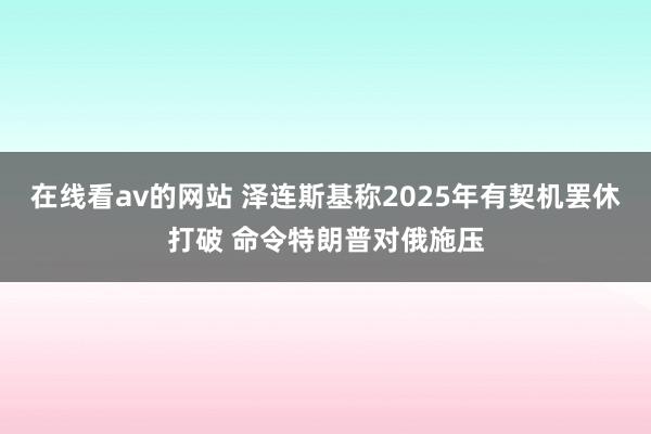 在线看av的网站 泽连斯基称2025年有契机罢休打破 命令特朗普对俄施压