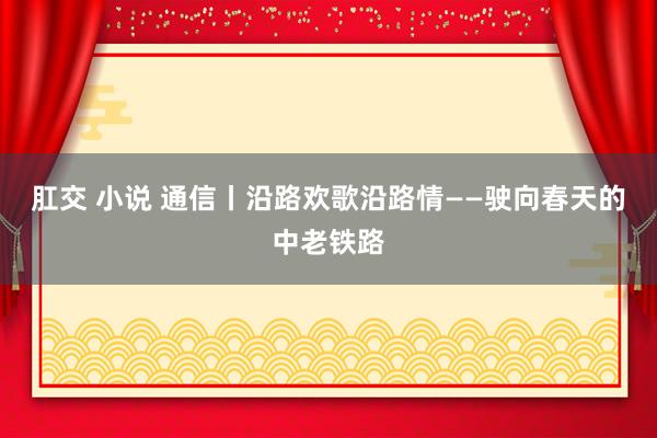 肛交 小说 通信丨沿路欢歌沿路情——驶向春天的中老铁路