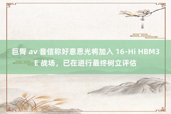 巨臀 av 音信称好意思光将加入 16-Hi HBM3E 战场，已在进行最终树立评估